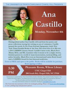A flyer for Ana Castillo. Text reads: Distinguished author Ana Castillo will read from her poetry and prose collections tracing her writing as acts of resistance. Castillo penned the novels So Far From God and Sapogonia both New York Times Notable Books of the Year. Her novel Give It to Me won a 2014 LAMBDA Literary Award. Castillo’s latest work, Black Dove: Mamá, Mi’jo, and Me , examines what it means to be a single, brown, feminist parent in a world of mass incarceration, racial profiling, and police brutality. Black Dove won an International Latino Book Award and a LAMBDA Award for best bisexual nonfiction.