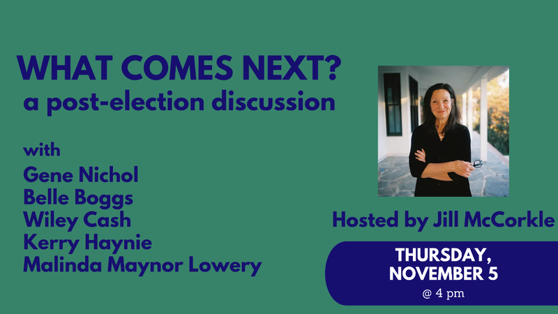 What comes next? A post election discussion with Gene Nichol, Belle Boggs, Wiley Cash, Kerry Hayni, Malinda Maynor Lowery, hosted by Jill McCorkle, Thursday, November 5, at 4 pm